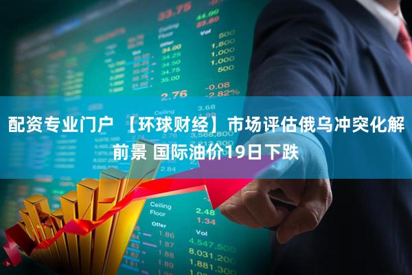 配资专业门户 【环球财经】市场评估俄乌冲突化解前景 国际油价19日下跌