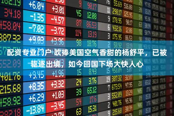 配资专业门户 吹捧美国空气香甜的杨舒平，已被驱逐出境，如今回国下场大快人心