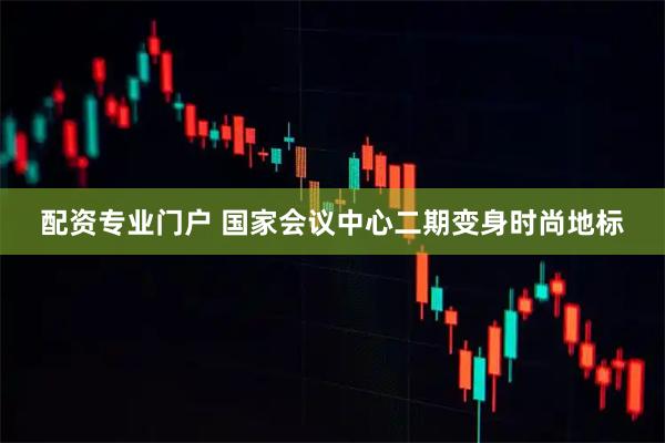 配资专业门户 国家会议中心二期变身时尚地标