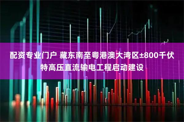 配资专业门户 藏东南至粤港澳大湾区±800千伏特高压直流输电工程启动建设