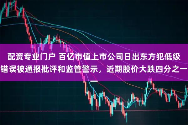 配资专业门户 百亿市值上市公司日出东方犯低级错误被通报批评和监管警示，近期股价大跌四分之一