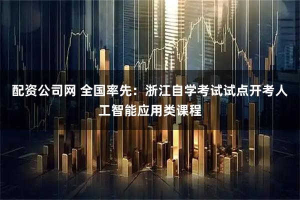 配资公司网 全国率先：浙江自学考试试点开考人工智能应用类课程