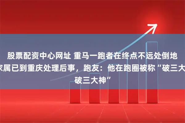 股票配资中心网址 重马一跑者在终点不远处倒地，家属已到重庆处理后事，跑友：他在跑圈被称“破三大神”