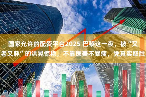 国家允许的配资平台2025 巴黎这一夜，被“又老又胖”的洪晃惊艳，不靠医美不暴瘦，凭真实取胜