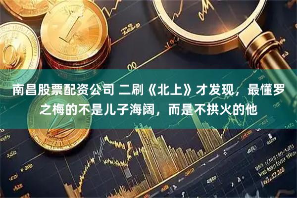 南昌股票配资公司 二刷《北上》才发现，最懂罗之梅的不是儿子海阔，而是不拱火的他