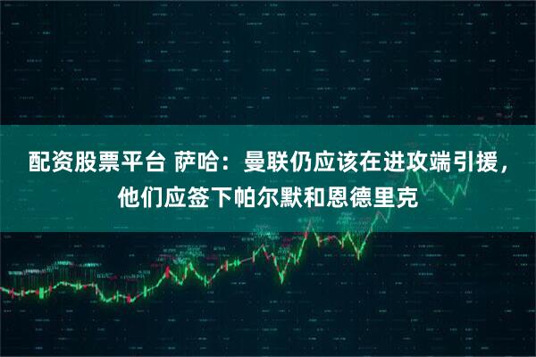 配资股票平台 萨哈：曼联仍应该在进攻端引援，他们应签下帕尔默和恩德里克