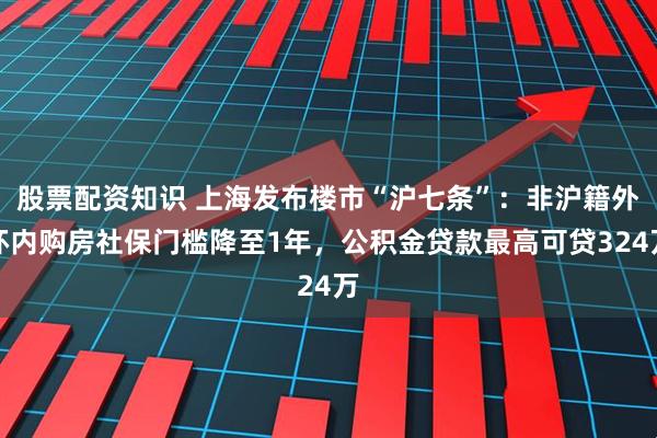 股票配资知识 上海发布楼市“沪七条”：非沪籍外环内购房社保门槛降至1年，公积金贷款最高可贷324万