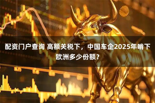 配资门户查询 高额关税下，中国车企2025年啃下欧洲多少份额？