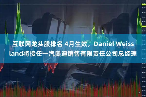 互联网龙头股排名 4月生效，Daniel Weissland将接任一汽奥迪销售有限责任公司总经理