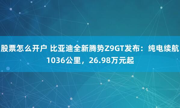 股票怎么开户 比亚迪全新腾势Z9GT发布：纯电续航1036公里，26.98万元起
