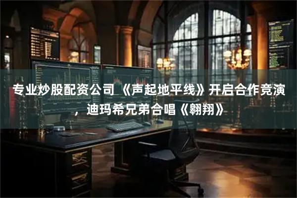 专业炒股配资公司 《声起地平线》开启合作竞演，迪玛希兄弟合唱《翱翔》