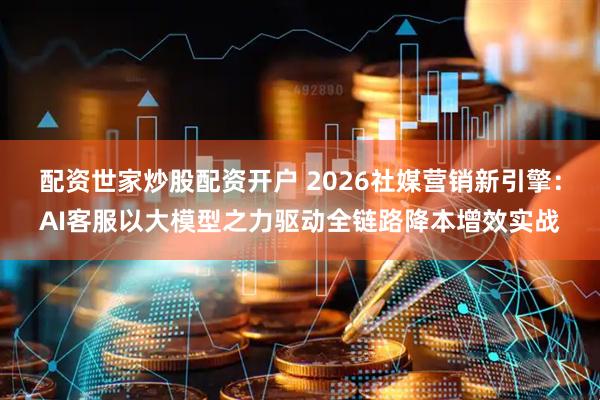 配资世家炒股配资开户 2026社媒营销新引擎：AI客服以大模型之力驱动全链路降本增效实战