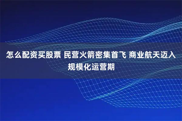 怎么配资买股票 民营火箭密集首飞 商业航天迈入规模化运营期