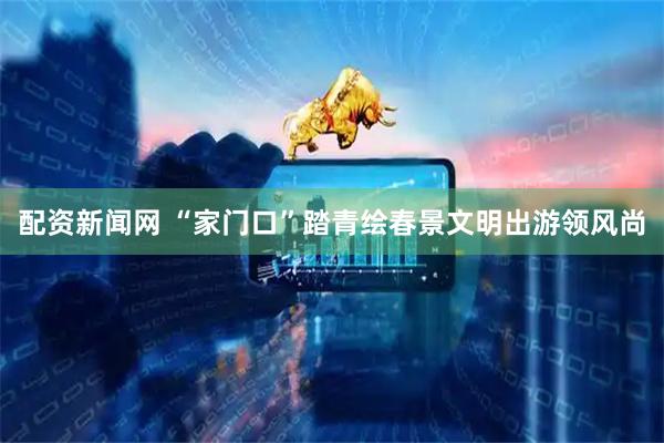 配资新闻网 “家门口”踏青绘春景文明出游领风尚