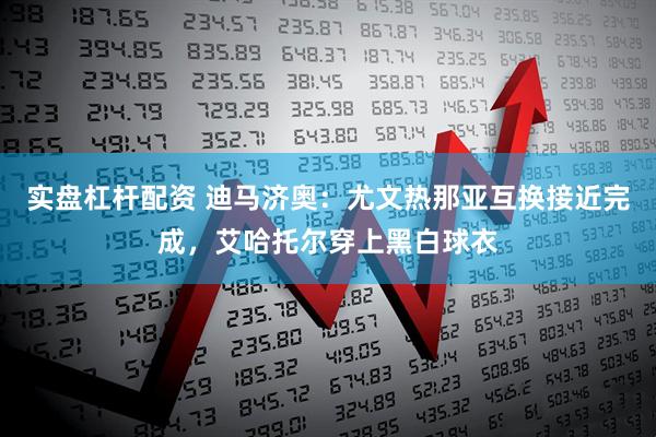 实盘杠杆配资 迪马济奥：尤文热那亚互换接近完成，艾哈托尔穿上黑白球衣