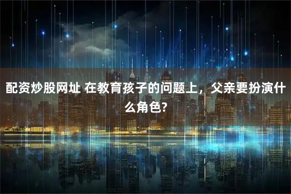 配资炒股网址 在教育孩子的问题上，父亲要扮演什么角色?