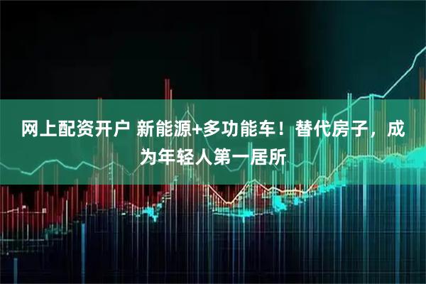 网上配资开户 新能源+多功能车！替代房子，成为年轻人第一居所