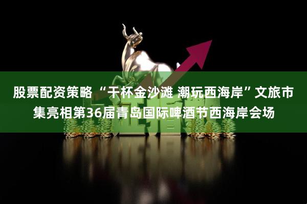 股票配资策略 “干杯金沙滩 潮玩西海岸”文旅市集亮相第36届青岛国际啤酒节西海岸会场
