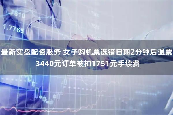 最新实盘配资服务 女子购机票选错日期2分钟后退票 3440元订单被扣1751元手续费