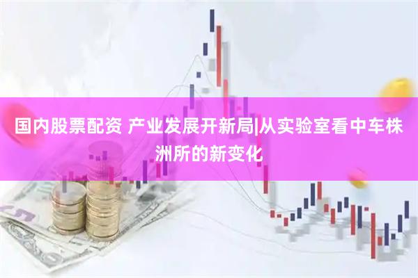 国内股票配资 产业发展开新局|从实验室看中车株洲所的新变化
